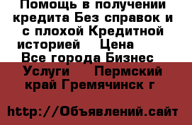 Помощь в получении кредита Без справок и с плохой Кредитной историей  › Цена ­ 11 - Все города Бизнес » Услуги   . Пермский край,Гремячинск г.